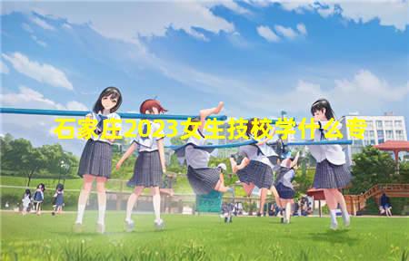 石家庄2023女生技校学什么专业好找工作(石家庄2023女生技校学什么专业最好)(图1) 石家庄2023女生技校学什么专
